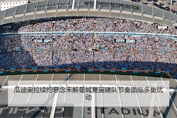 瓜迪奥拉续约悬念未解曼城夏窗建队节奏面临多重扰动